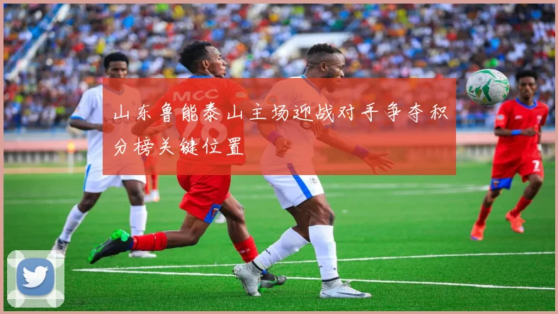 山东鲁能泰山主场迎战对手争夺积分榜关键位置