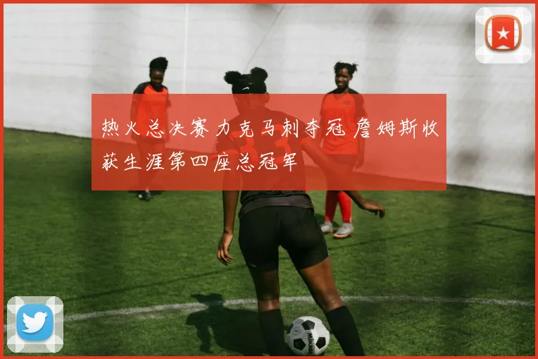 热火总决赛力克马刺夺冠 詹姆斯收获生涯第四座总冠军