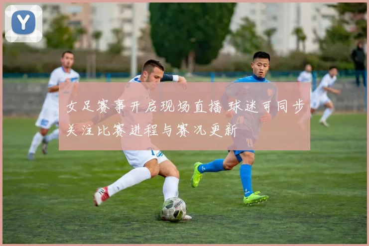 女足赛事开启现场直播 球迷可同步关注比赛进程与赛况更新