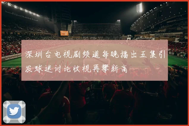 深圳台电视剧频道每晚播出五集引发球迷讨论收视再攀新高