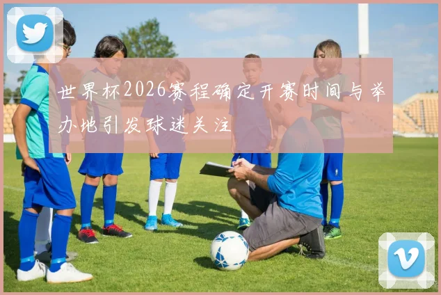 世界杯2026赛程确定开赛时间与举办地引发球迷关注