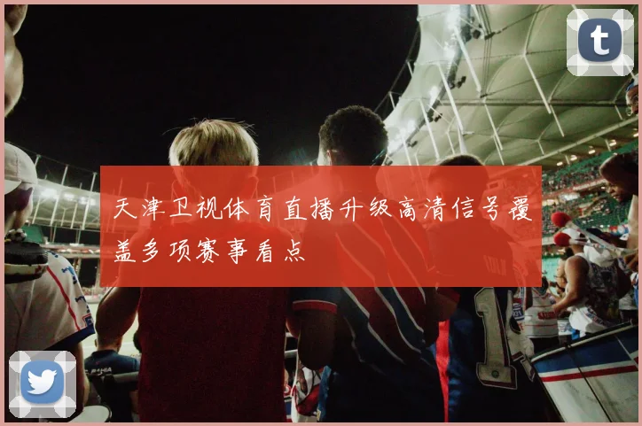 天津卫视体育直播升级高清信号覆盖多项赛事看点