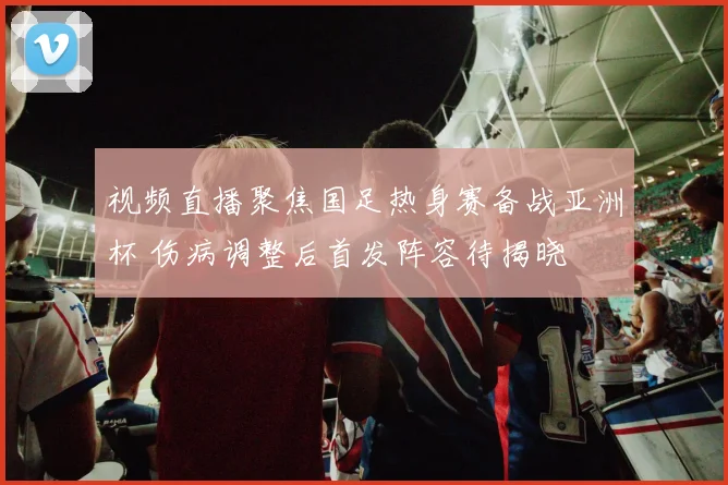 视频直播聚焦国足热身赛备战亚洲杯 伤病调整后首发阵容待揭晓