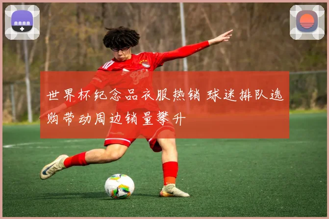 世界杯纪念品衣服热销 球迷排队选购带动周边销量攀升