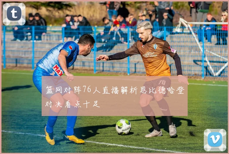 篮网对阵76人直播解析恩比德哈登对决看点十足