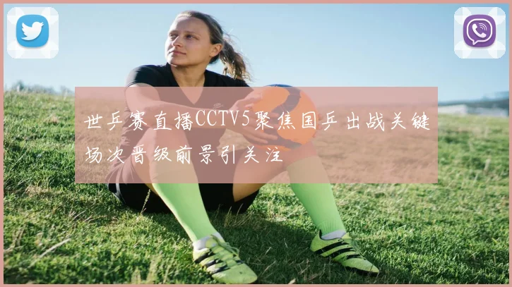 世乒赛直播CCTV5聚焦国乒出战关键场次晋级前景引关注