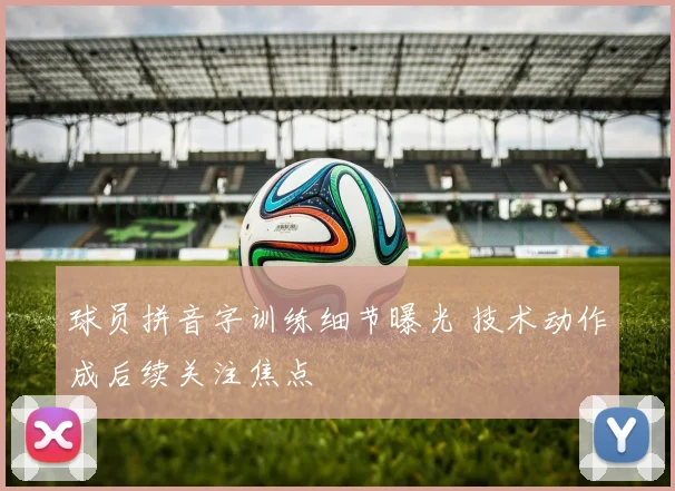 球员拼音字训练细节曝光 技术动作成后续关注焦点