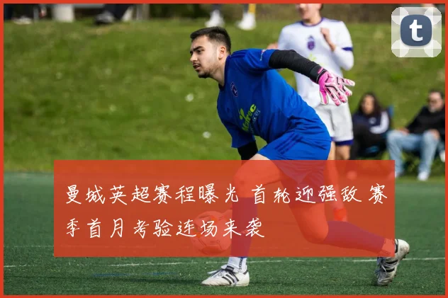 曼城英超赛程曝光 首轮迎强敌 赛季首月考验连场来袭