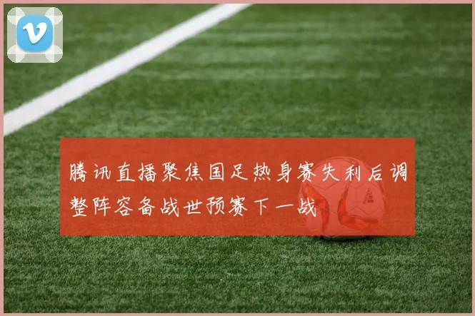 腾讯直播聚焦国足热身赛失利后调整阵容备战世预赛下一战