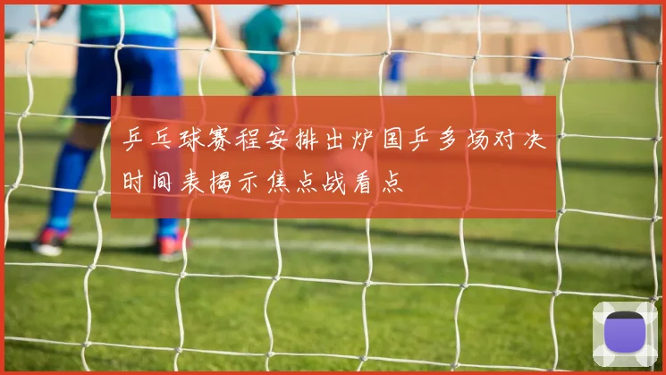 乒乓球赛程安排出炉国乒多场对决时间表揭示焦点战看点