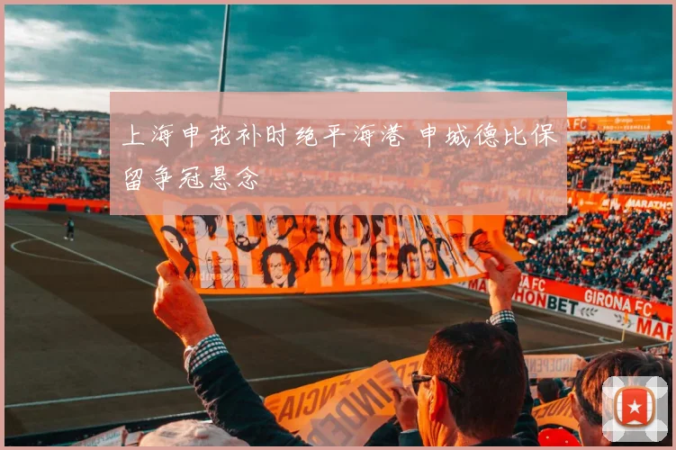 上海申花补时绝平海港 申城德比保留争冠悬念