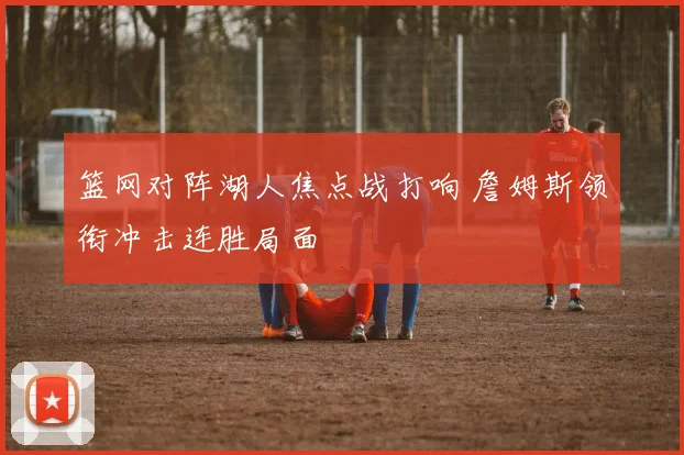 篮网对阵湖人焦点战打响 詹姆斯领衔冲击连胜局面