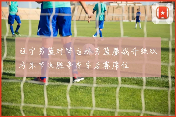 辽宁男篮对阵吉林男篮鏖战升级双方末节决胜争夺季后赛席位