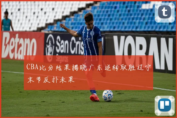 CBA比分结果揭晓广东逆转取胜辽宁末节反扑未果