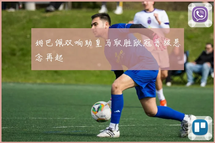 姆巴佩双响助皇马取胜欧冠晋级悬念再起