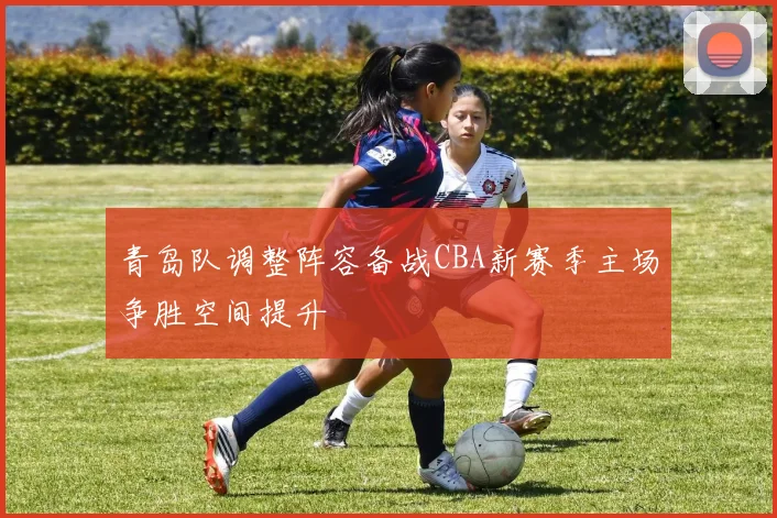 青岛队调整阵容备战CBA新赛季主场争胜空间提升