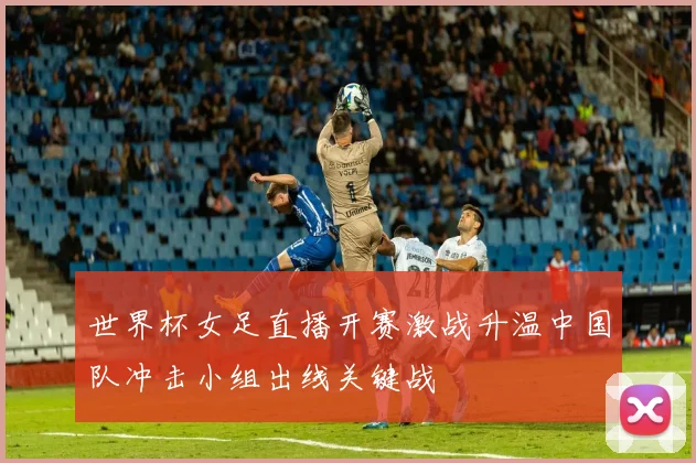世界杯女足直播开赛激战升温中国队冲击小组出线关键战