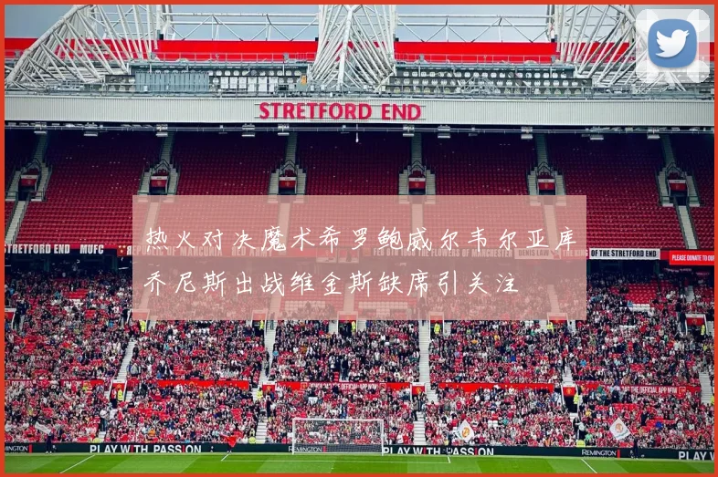热火对决魔术希罗鲍威尔韦尔亚库乔尼斯出战维金斯缺席引关注