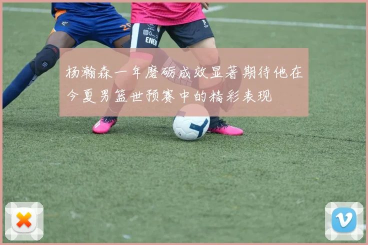 杨瀚森一年磨砺成效显著期待他在今夏男篮世预赛中的精彩表现