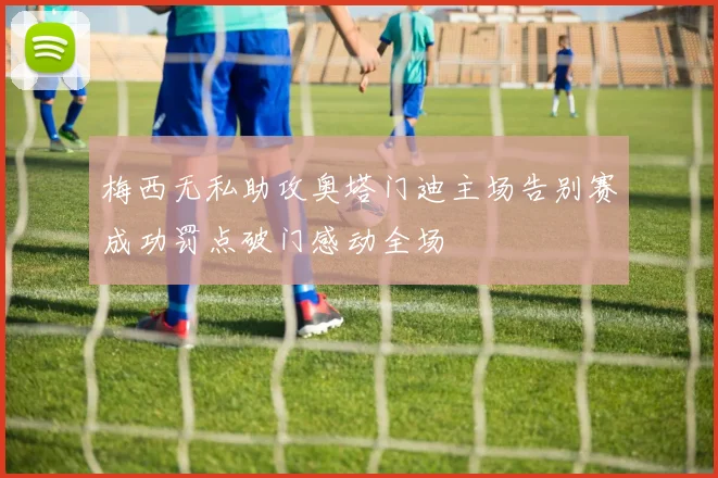 梅西无私助攻奥塔门迪主场告别赛成功罚点破门感动全场