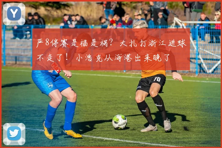 严8停赛是福是祸？大扎打浙江进球不走了！小浩克从海港出来晚了