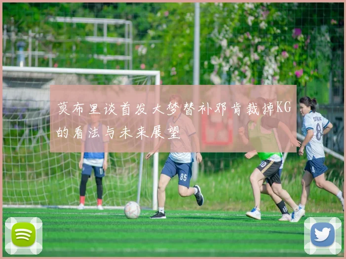 莫布里谈首发大梦替补邓肯裁掉KG的看法与未来展望
