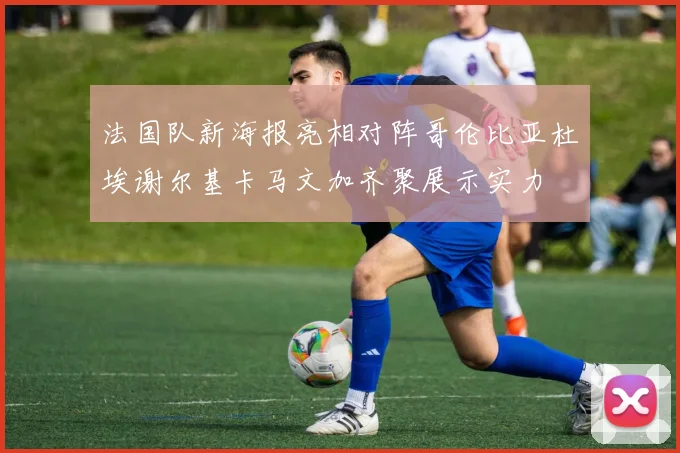 法国队新海报亮相对阵哥伦比亚杜埃谢尔基卡马文加齐聚展示实力