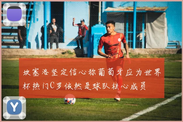 坎塞洛坚定信心称葡萄牙应为世界杯热门C罗依然是球队核心成员