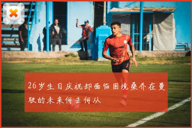 26岁生日庆祝却面临困境桑乔在曼联的未来何去何从