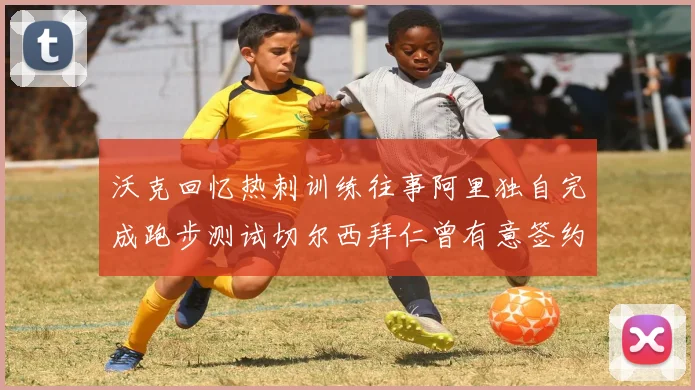 沃克回忆热刺训练往事阿里独自完成跑步测试切尔西拜仁曾有意签约我