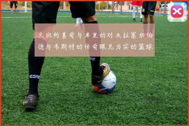 文班约基奇与库里的对决拉塞尔伯德与韦斯特的传奇眼见为实的篮球盛宴