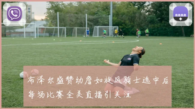 布泽尔盛赞幼詹如旋风骑士选中后每场比赛全美直播引关注