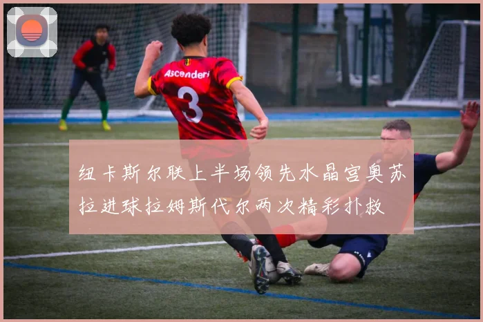 纽卡斯尔联上半场领先水晶宫奥苏拉进球拉姆斯代尔两次精彩扑救