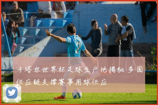 卡塔尔世界杯足球生产地揭秘 多国供应链支撑赛事用球供应