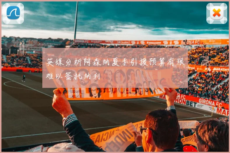 英媒分析阿森纳夏季引援预算有限难以签托纳利