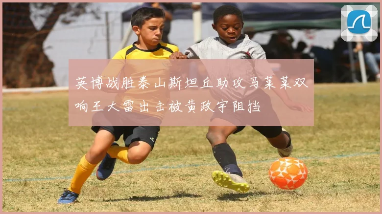 英博战胜泰山斯坦丘助攻马莱莱双响王大雷出击被黄政宇阻挡