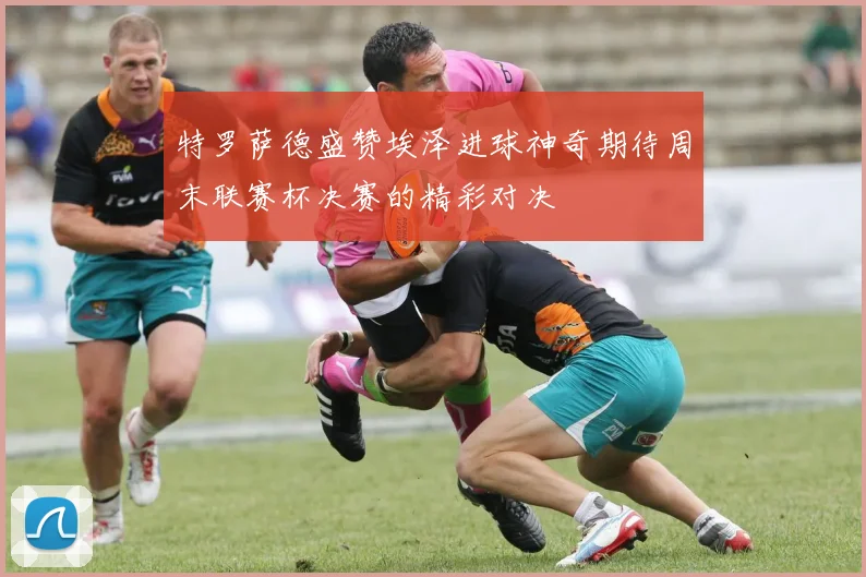特罗萨德盛赞埃泽进球神奇期待周末联赛杯决赛的精彩对决